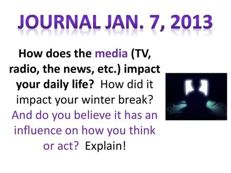 JOURNAL Jan. 7, 2013 How does the media (TV, radio, the news, etc.) impact your daily life? How did it impact your winter break? And do you believe it.