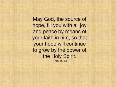 May God, the source of hope, fill you with all joy and peace by means of your faith in him, so that your hope will continue to grow by the power of the.