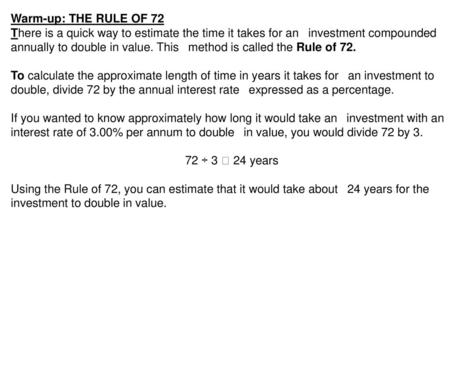 Warm-up: THE RULE OF 72 There is a quick way to estimate the time it takes for an  investment compounded annually to double in value. This  method is called.