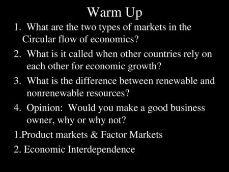 Warm Up 1. What are the two types of markets in the Circular flow of economics? What is it called when other countries rely on each other for economic.