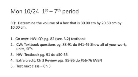 Mon 10/24 1st – 7th period EQ: Determine the volume of a box that is 30.00 cm by 20.50 cm by 10.00 cm. 1. Go over: HW: Q’s pg. 82 (sec. 3.2) textbook.