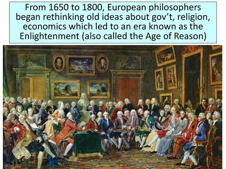 From 1650 to 1800, European philosophers began rethinking old ideas about gov’t, religion, economics which led to an era known as the Enlightenment (also.