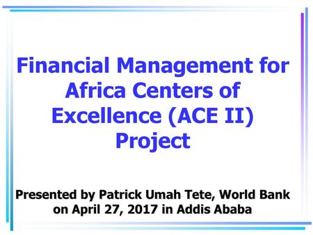 Financial Management for Africa Centers of Excellence (ACE II) Project Presented by Patrick Umah Tete, World Bank on April 27, 2017 in Addis Ababa.