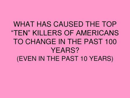 WHAT HAS CAUSED THE TOP “TEN” KILLERS OF AMERICANS TO CHANGE IN THE PAST 100 YEARS? (EVEN IN THE PAST 10 YEARS)