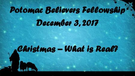 Potomac Believers Fellowship December 3, 2017 Christmas – What is Real?