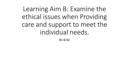 Learning Aim B: Examine the ethical issues when Providing care and support to meet the individual needs. B1 & B2.