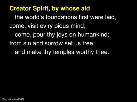 Creator Spirit, by whose aid the world’s foundations first were laid, come, visit ev’ry pious mind; come, pour thy joys on humankind; from sin and sorrow.