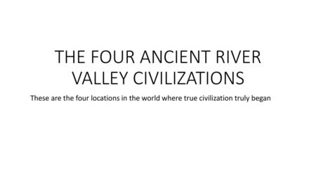 THE FOUR ANCIENT RIVER VALLEY CIVILIZATIONS