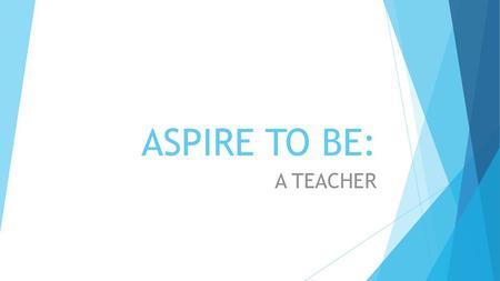 ASPIRE TO BE: A TEACHER For most of you sat here, you probably know that I’m a teacher here at MHA, and I teach PE. But how and why am I here today? Some.