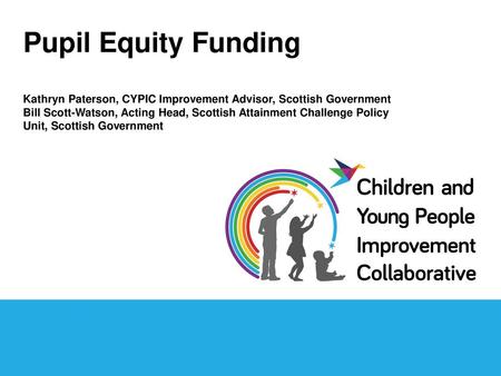 Pupil Equity Funding Kathryn Paterson, CYPIC Improvement Advisor, Scottish Government Bill Scott-Watson, Acting Head, Scottish Attainment Challenge Policy.