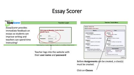 Essay Scorer EssayScorer provides immediate feedback on essays so students can improve writing and teachers can spend time instructing! Teacher logs into.