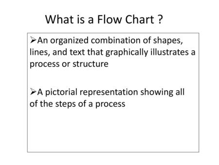 What is a Flow Chart ? An organized combination of shapes, lines, and text that graphically illustrates a process or structure A pictorial representation.