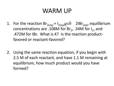 WARM UP For the reaction Br2(aq) + I2(aq) 2IBr(aq), equilibrium concentrations are .108M for Br2, .34M for I2, and .472M for IBr. What is K?