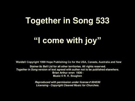 Together in Song 533 “I come with joy” Words© Copyright 1999 Hope Publishing Co for the USA, Canada, Australia and New Stainer 8c Bell Ltd for all.