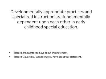 Developmentally appropriate practices and specialized instruction are fundamentally dependent upon each other in early childhood special education. Record.