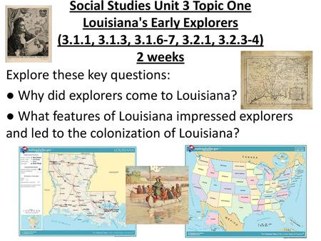 Social Studies Unit 3 Topic One Louisiana's Early Explorers (3.1.1, 3.1.3, 3.1.6-7, 3.2.1, 3.2.3-4) 2 weeks Explore these key questions: ● Why did explorers.