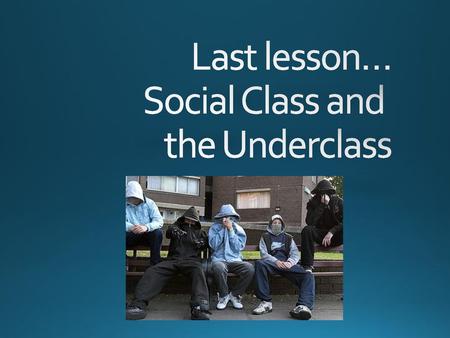 Last lesson… Social Class and the Underclass