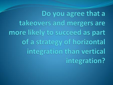 Do you agree that a takeovers and mergers are more likely to succeed as part of a strategy of horizontal integration than vertical integration?