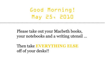 Good Morning! May 25, 2010 Please take out your Macbeth books, your notebooks and a writing utensil … Then take EVERYTHING ELSE off of your desks!!