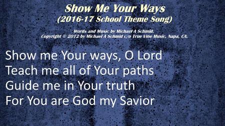 Show Me Your Ways (2016-17 School Theme Song) Words and Music by Michael A Schmid.  Copyright © 2012 by Michael A Schmid c/o True Vine Music, Napa, CA.