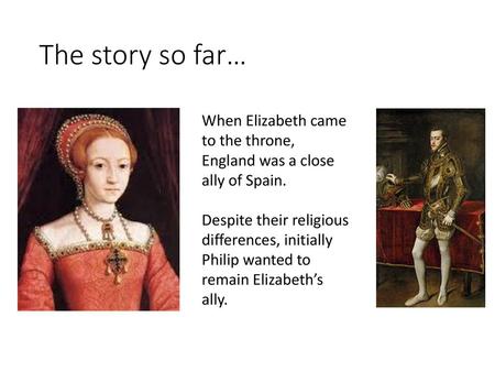 The story so far… When Elizabeth came to the throne, England was a close ally of Spain. Despite their religious differences, initially Philip wanted to.