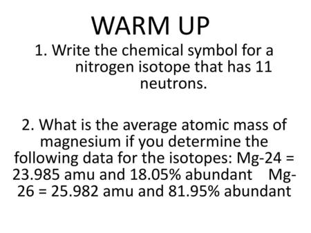 WARM UP 1. Write the chemical symbol for a nitrogen isotope that has 11 neutrons. 2. What is the average atomic mass of magnesium if you determine the.