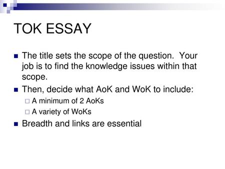 TOK ESSAY The title sets the scope of the question. Your job is to find the knowledge issues within that scope. Then, decide what AoK and WoK to include: