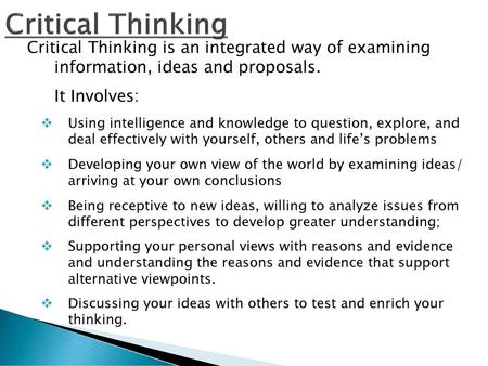 Critical Thinking Critical Thinking is an integrated way of examining information, ideas and proposals. It Involves: Using intelligence and knowledge.