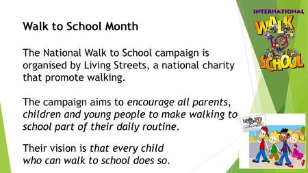 Walk to School Month The National Walk to School campaign is organised by Living Streets, a national charity that promote walking.   The campaign aims.