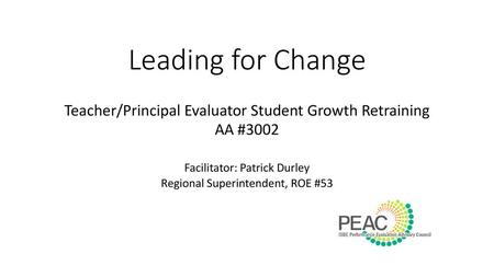 Leading for Change Teacher/Principal Evaluator Student Growth Retraining AA #3002 Facilitator: Patrick Durley Regional Superintendent, ROE #53 This PowerPoint.