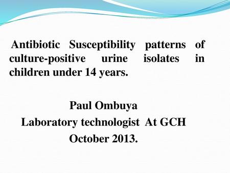 Antibiotic Susceptibility patterns of culture-positive urine isolates in children under 14 years. Paul Ombuya Laboratory technologist At GCH October 2013.