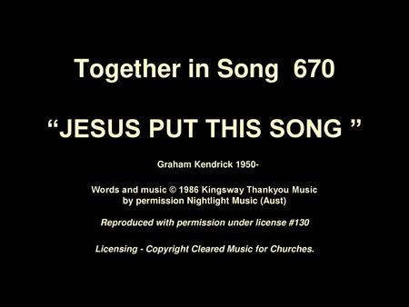 Together in Song 670 “JESUS PUT THIS SONG ” Graham Kendrick 1950- Words and music © 1986 Kingsway Thankyou Music by permission Nightlight Music (Aust)