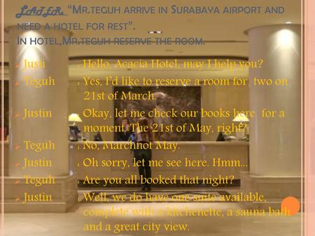 Later, “Mr.teguh arrive in Surabaya airport and need a hotel for rest”. In hotel,Mr.teguh reserve the room. Justi 	: Hello, Acacia Hotel, may I help you?