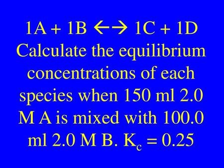 1A + 1B  1C + 1D Calculate the equilibrium concentrations of each species when 150 ml 2.0 M A is mixed with 100.0 ml 2.0 M B. Kc = 0.25.