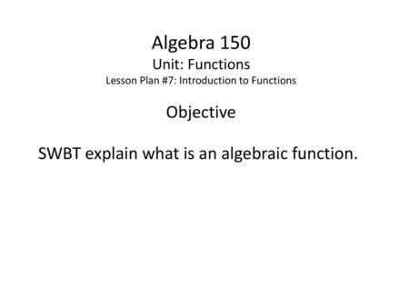 Algebra 150 Unit: Functions Lesson Plan #7: Introduction to Functions Objective SWBT explain what is an algebraic function.