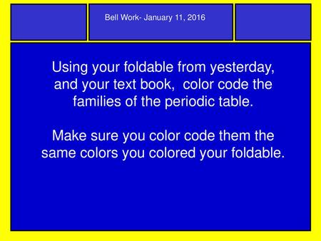 Bell Work- January 11, 2016 Using your foldable from yesterday, and your text book, color code the families of the periodic table. Make sure you color.