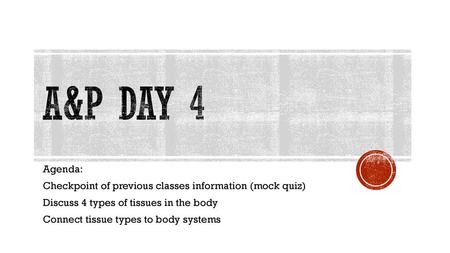 A&P Day 4 Agenda: Checkpoint of previous classes information (mock quiz) Discuss 4 types of tissues in the body Connect tissue types to body systems.