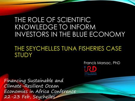 The role of scientific knowledge to inform investors in the Blue Economy The Seychelles tuna fisheries case study Francis Marsac, PhD Financing Sustainable.