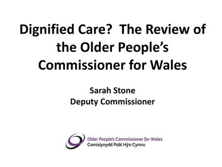 Dignified Care? The Review of the Older People’s Commissioner for Wales Sarah Stone Deputy Commissioner May 2012.