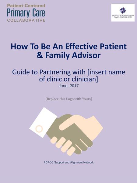 How To Be An Effective Patient & Family Advisor Guide to Partnering with [insert name of clinic or clinician] June, 2017 [Replace this Logo with Yours]