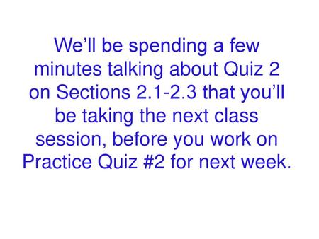 We’ll be spending a few minutes talking about Quiz 2 on Sections 2.1-2.3 that you’ll be taking the next class session, before you work on Practice Quiz.