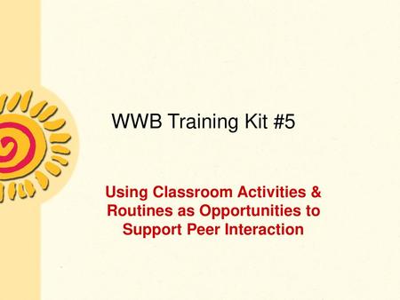 WWB Training Kit #5 Using Classroom Activities & Routines as Opportunities to Support Peer Interaction Presenter should be familiar with the content in.