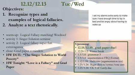 12.12/12.13		Tue/Wed Objectives: Recognize types and examples of logical fallacies. Analyze a text rhetorically. warm-up: Logical Fallacy matching! Woohoo!