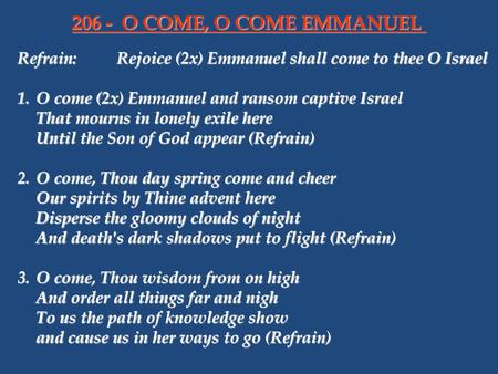 206 - 	O COME, O COME EMMANUEL Refrain:	Rejoice (2x) Emmanuel shall come to thee O Israel   1.	O come (2x) Emmanuel and ransom captive Israel That mourns.