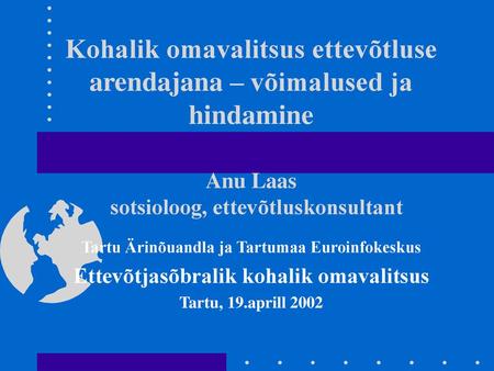 Kohalik omavalitsus ettevõtluse arendajana – võimalused ja hindamine Anu Laas sotsioloog, ettevõtluskonsultant Tartu Ärinõuandla ja Tartumaa Euroinfokeskus.