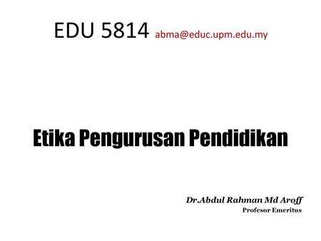 EDU 5814 abma@educ.upm.edu.my Etika Pengurusan Pendidikan Dr.Abdul Rahman Md Aroff Profesor Emeritus.