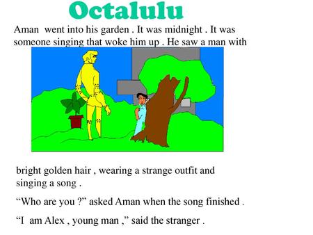 Octalulu Aman went into his garden . It was midnight . It was someone singing that woke him up . He saw a man with bright golden hair , wearing a strange.