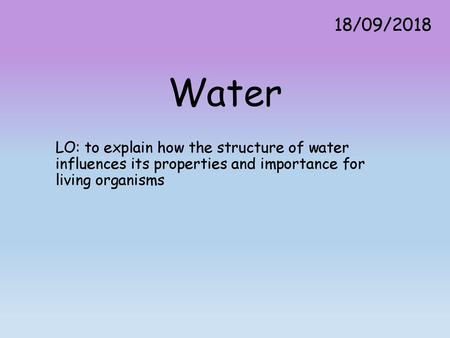 18/09/2018 Water LO: to explain how the structure of water influences its properties and importance for living organisms.