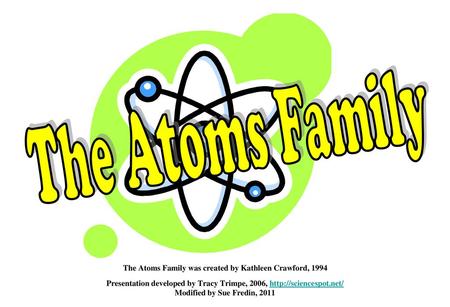 The Atoms Family The Atoms Family was created by Kathleen Crawford, 1994 Presentation developed by Tracy Trimpe, 2006, http://sciencespot.net/ Modified.