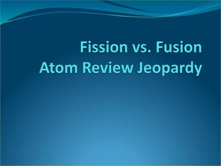 Fission vs. Fusion Atom Review Jeopardy